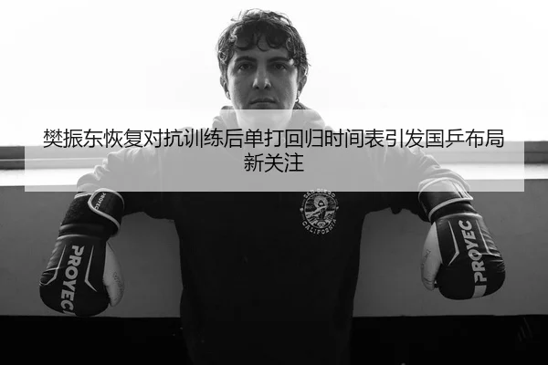 樊振东恢复对抗训练后单打回归时间表引发国乒布局新关注